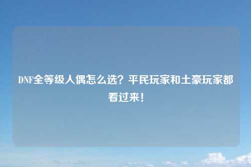 DNF全等级人偶怎么选？平民玩家和土豪玩家都看过来！