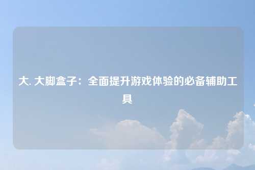 大. 大脚盒子：全面提升游戏体验的必备辅助工具