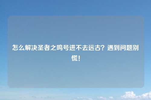 怎么解决圣者之鸣号进不去远古？遇到问题别慌！