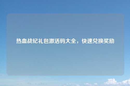 热血战纪礼包激活码大全，快速兑换奖励