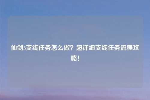 仙剑5支线任务怎么做？超详细支线任务流程攻略！
