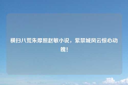 横扫八荒朱厚照赵敏小说，紫禁城风云惊心动魄！