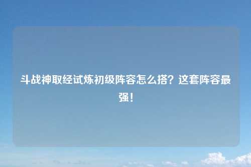 斗战神取经试炼初级阵容怎么搭？这套阵容最强！