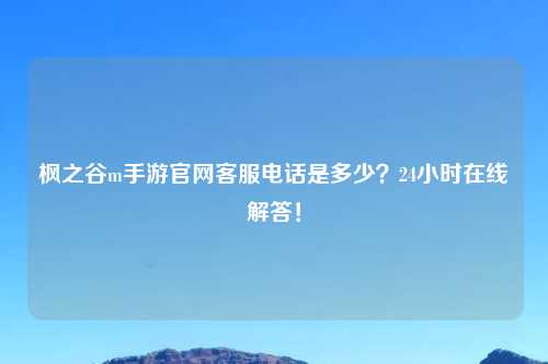 枫之谷m手游官网客服电话是多少？24小时在线解答！