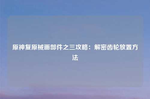 原神复原械画部件之三攻略：解密齿轮放置方法