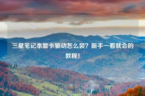 三星笔记本显卡驱动怎么装？新手一看就会的教程！