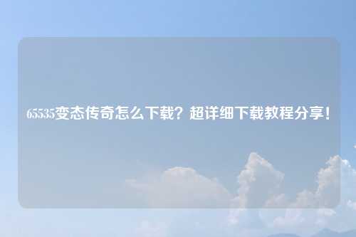 65535变态传奇怎么下载？超详细下载教程分享！