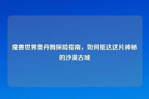 魔兽世界奥丹姆探险指南,如何抵达这片神秘的沙漠古域