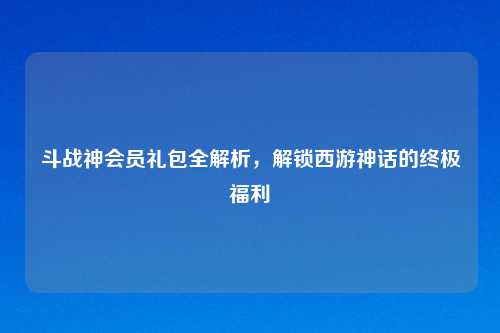 斗战神会员礼包全解析,解锁西游神话的终极福利