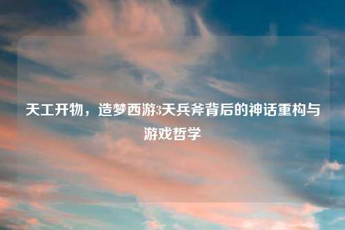 天工开物，造梦西游3天兵斧背后的神话重构与游戏哲学