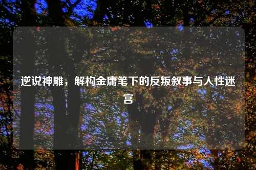 逆说神雕,解构金庸笔下的反叛叙事与人性迷宫