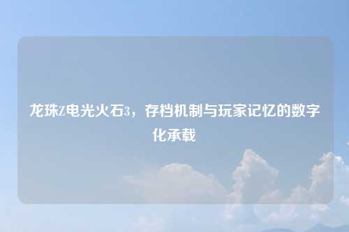 龙珠Z电光火石3，存档机制与玩家记忆的数字化承载
