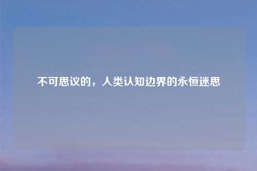 不可思议的，人类认知边界的永恒迷思