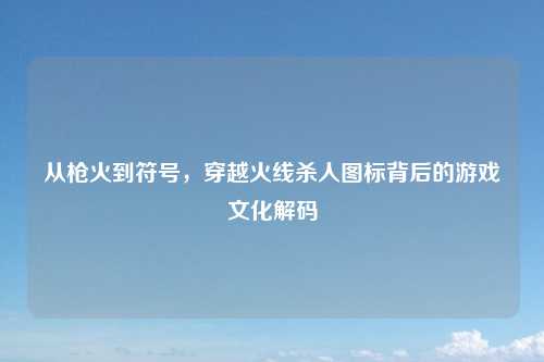 从枪火到符号，穿越火线杀人图标背后的游戏文化解码