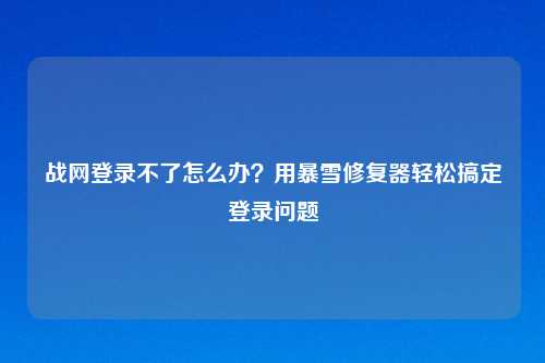战网登录不了怎么办？用暴雪修复器轻松搞定登录问题