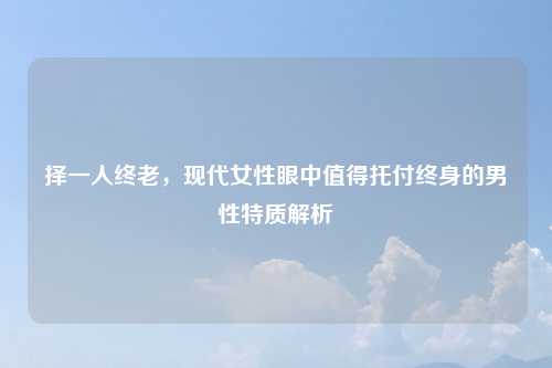 择一人终老,现代女性眼中值得托付终身的男性特质解析