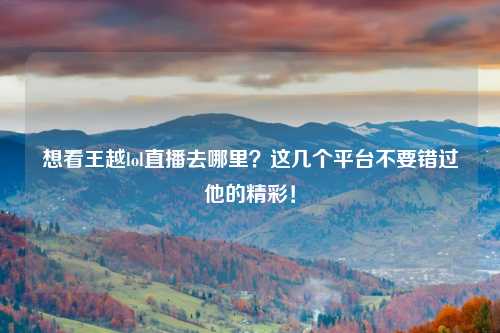 想看王越lol直播去哪里？这几个平台不要错过他的精彩！