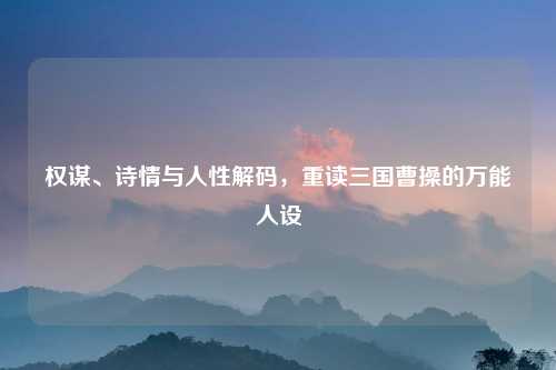 权谋、诗情与人性解码，重读三国曹操的万能人设