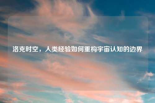 洛克时空，人类经验如何重构宇宙认知的边界