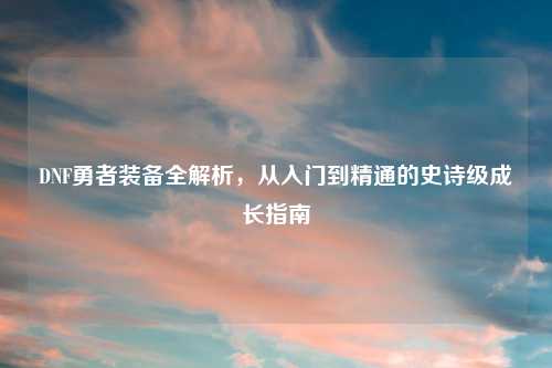 DNF勇者装备全解析，从入门到精通的史诗级成长指南