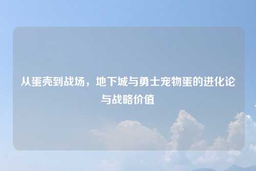 从蛋壳到战场,地下城与勇士宠物蛋的进化论与战略价值