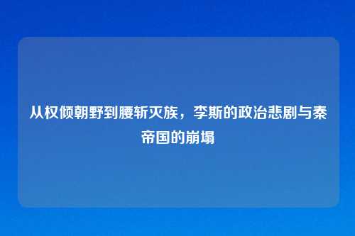 从权倾朝野到腰斩灭族，李斯的政治悲剧与秦帝国的崩塌