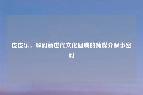 皮皮乐,解码新世代文化图腾的跨媒介叙事密码