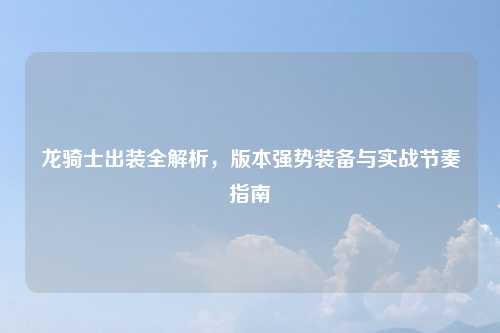 龙骑士出装全解析，版本强势装备与实战节奏指南