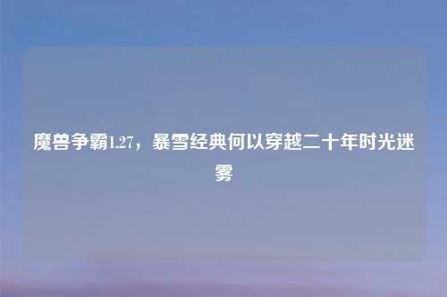 魔兽争霸1.27,暴雪经典何以穿越二十年时光迷雾