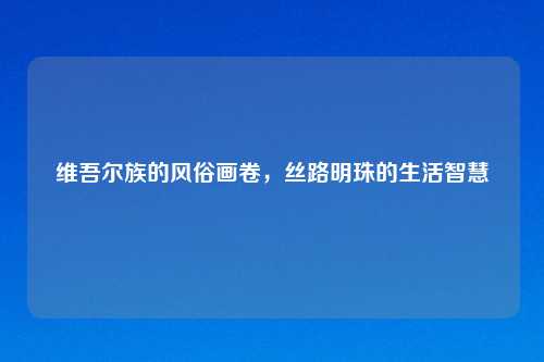 维吾尔族的风俗画卷,丝路明珠的生活智慧