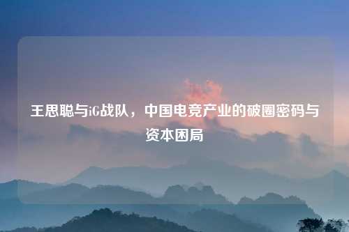 王思聪与iG战队,中国电竞产业的破圈密码与资本困局