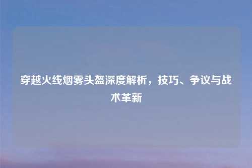 穿越火线烟雾头盔深度解析，技巧、争议与战术革新