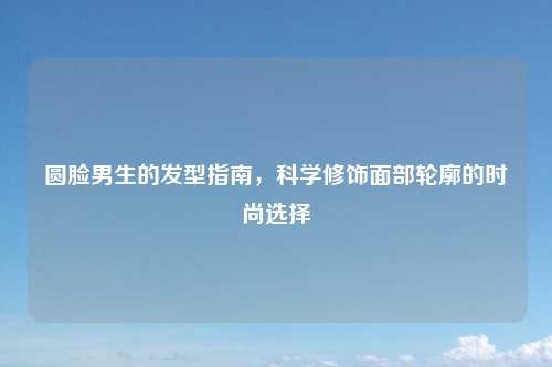 圆脸男生的发型指南,科学修饰面部轮廓的时尚选择