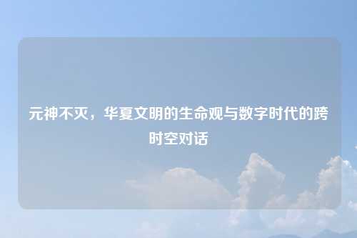 元神不灭，华夏文明的生命观与数字时代的跨时空对话
