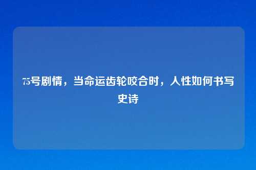 75号剧情，当命运齿轮咬合时，人性如何书写史诗