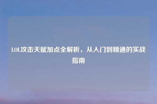 LOL攻击天赋加点全解析,从入门到精通的实战指南