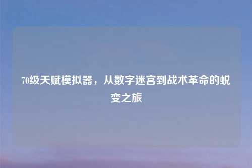 70级天赋模拟器,从数字迷宫到战术革命的蜕变之旅