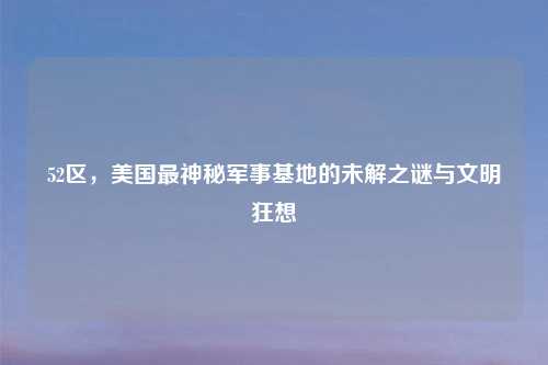 52区，美国最神秘军事基地的未解之谜与文明狂想