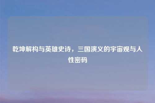 乾坤解构与英雄史诗，三国演义的宇宙观与人性密码