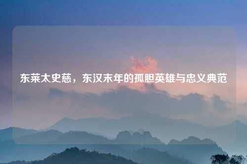 东莱太史慈，东汉末年的孤胆英雄与忠义典范