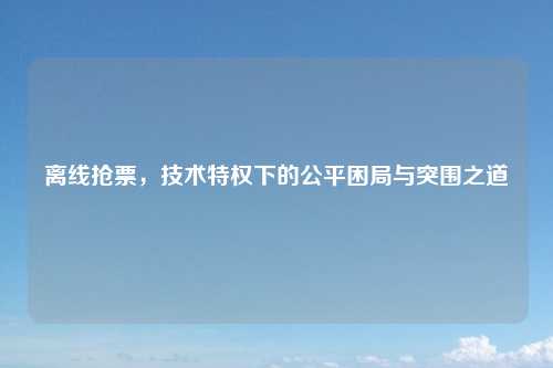 离线抢票，技术特权下的公平困局与突围之道