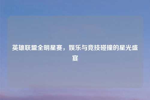 英雄联盟全明星赛，娱乐与竞技碰撞的星光盛宴