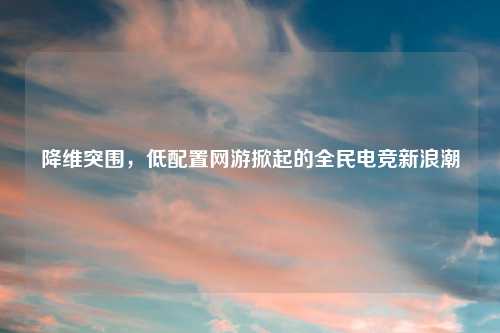 降维突围，低配置网游掀起的全民电竞新浪潮