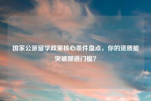 国家公派留学政策核心条件盘点,你的资质能突破哪道门槛?