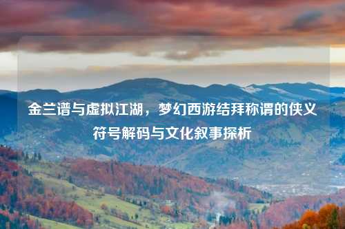 金兰谱与虚拟江湖，梦幻西游结拜称谓的侠义符号解码与文化叙事探析