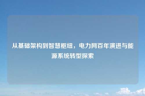 从基础架构到智慧枢纽，电力网百年演进与能源系统转型探索