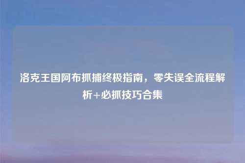 洛克王国阿布抓捕终极指南，零失误全流程解析+必抓技巧合集