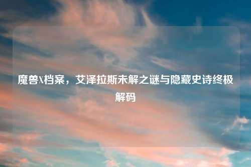 魔兽X档案,艾泽拉斯未解之谜与隐藏史诗终极解码