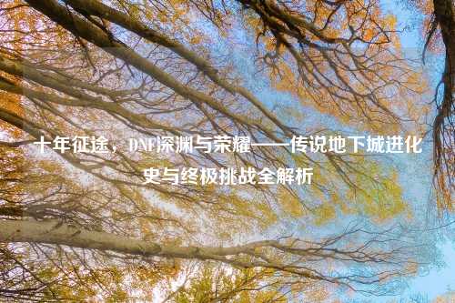 十年征途,DNF深渊与荣耀——传说地下城进化史与终极挑战全解析