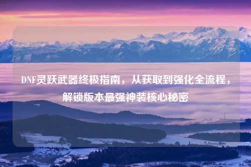 DNF灵跃武器终极指南，从获取到强化全流程，解锁版本最强神装核心秘密